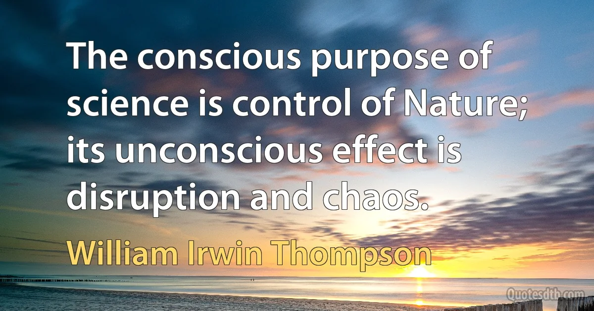 The conscious purpose of science is control of Nature; its unconscious effect is disruption and chaos. (William Irwin Thompson)