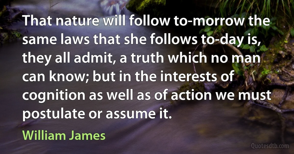 That nature will follow to-morrow the same laws that she follows to-day is, they all admit, a truth which no man can know; but in the interests of cognition as well as of action we must postulate or assume it. (William James)