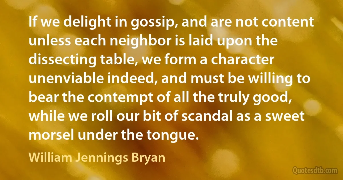 If we delight in gossip, and are not content unless each neighbor is laid upon the dissecting table, we form a character unenviable indeed, and must be willing to bear the contempt of all the truly good, while we roll our bit of scandal as a sweet morsel under the tongue. (William Jennings Bryan)