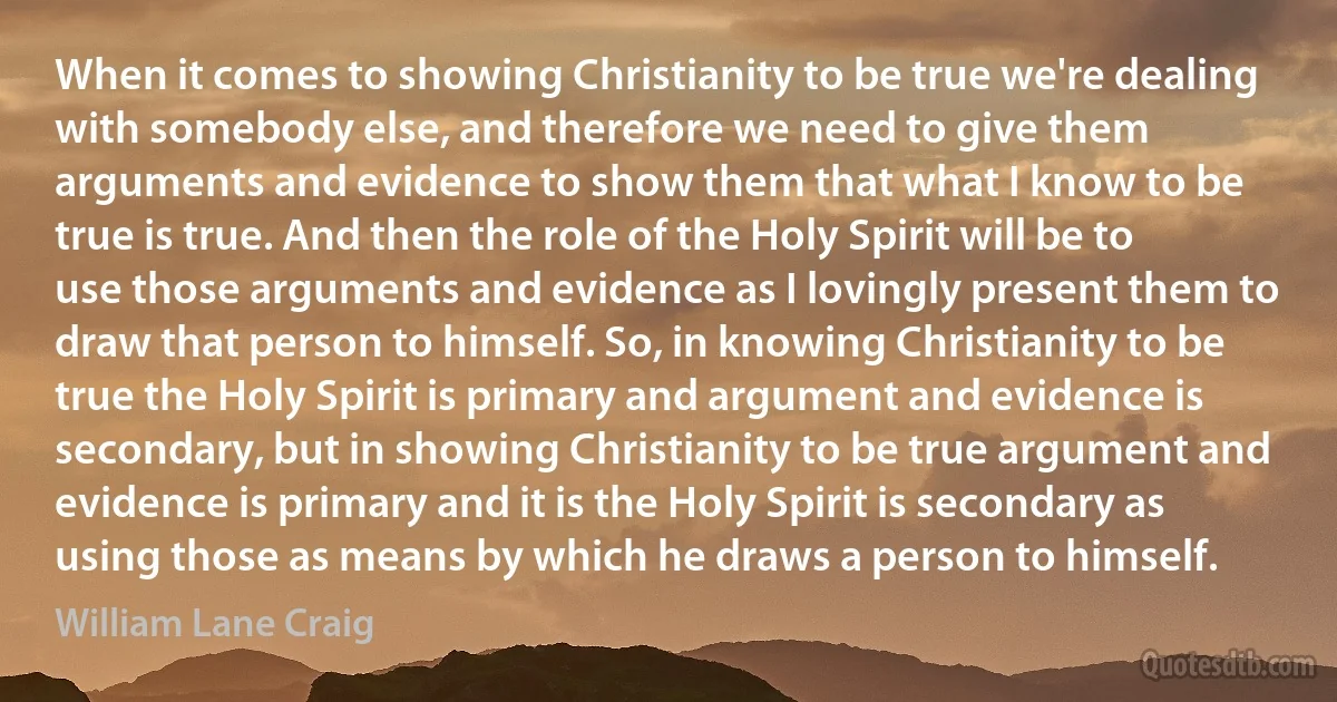 When it comes to showing Christianity to be true we're dealing with somebody else, and therefore we need to give them arguments and evidence to show them that what I know to be true is true. And then the role of the Holy Spirit will be to use those arguments and evidence as I lovingly present them to draw that person to himself. So, in knowing Christianity to be true the Holy Spirit is primary and argument and evidence is secondary, but in showing Christianity to be true argument and evidence is primary and it is the Holy Spirit is secondary as using those as means by which he draws a person to himself. (William Lane Craig)