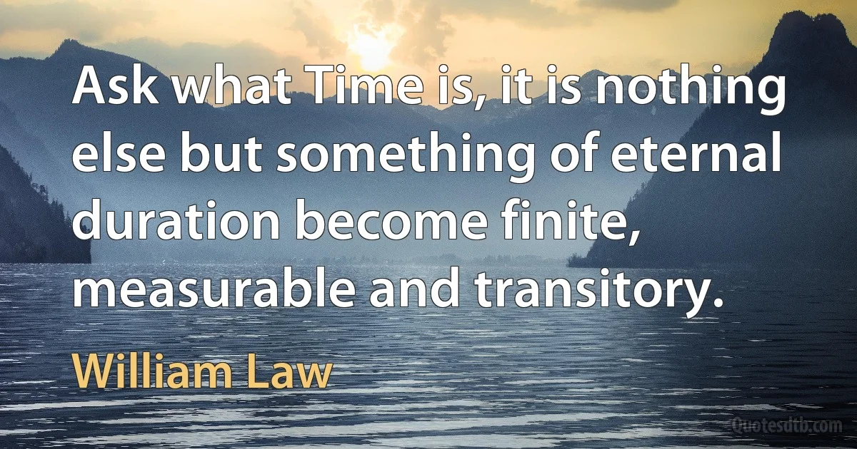 Ask what Time is, it is nothing else but something of eternal duration become finite, measurable and transitory. (William Law)