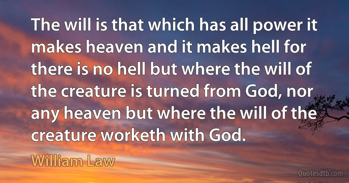 The will is that which has all power it makes heaven and it makes hell for there is no hell but where the will of the creature is turned from God, nor any heaven but where the will of the creature worketh with God. (William Law)