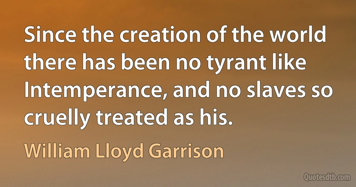 Since the creation of the world there has been no tyrant like Intemperance, and no slaves so cruelly treated as his. (William Lloyd Garrison)