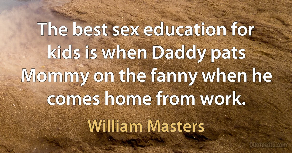 The best sex education for kids is when Daddy pats Mommy on the fanny when he comes home from work. (William Masters)