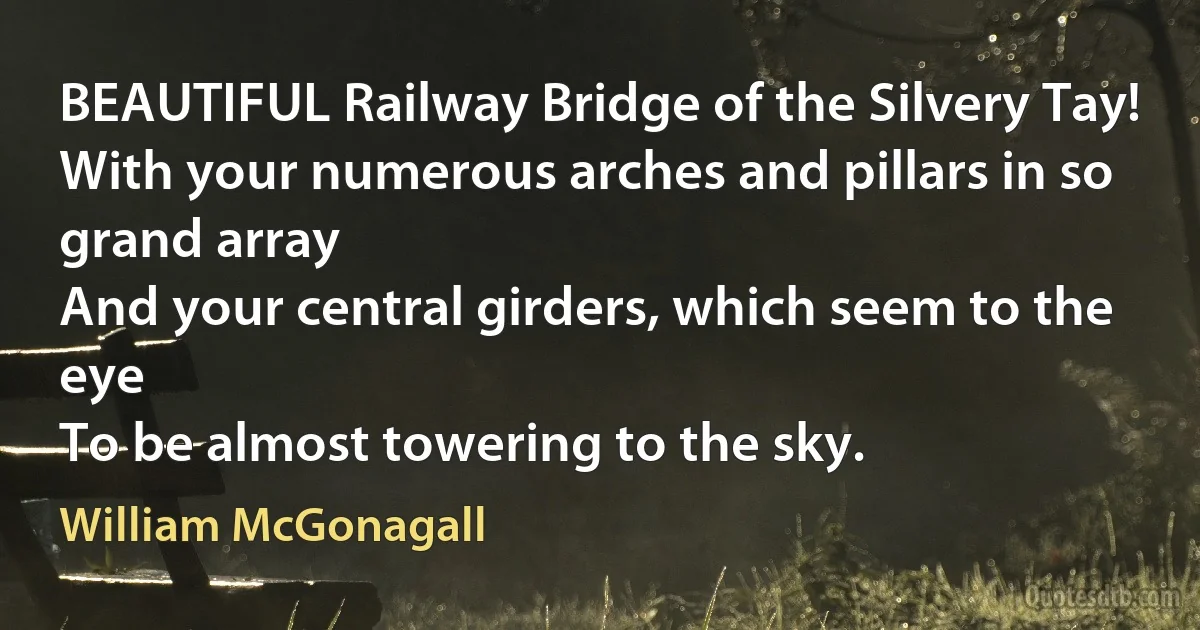 BEAUTIFUL Railway Bridge of the Silvery Tay!
With your numerous arches and pillars in so grand array
And your central girders, which seem to the eye
To be almost towering to the sky. (William McGonagall)