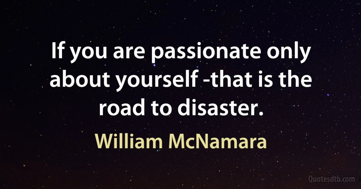 If you are passionate only about yourself -that is the road to disaster. (William McNamara)