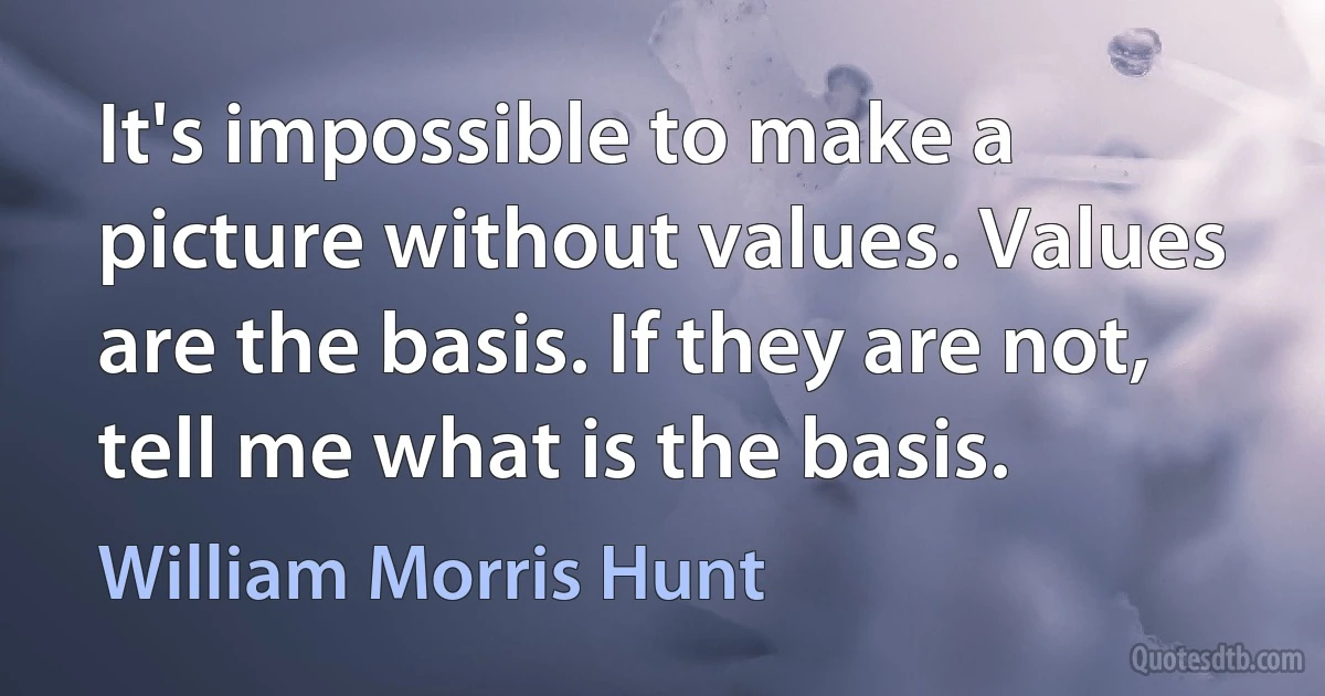 It's impossible to make a picture without values. Values are the basis. If they are not, tell me what is the basis. (William Morris Hunt)