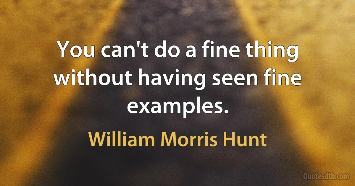 You can't do a fine thing without having seen fine examples. (William Morris Hunt)