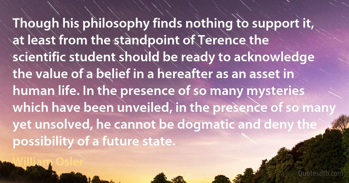 Though his philosophy finds nothing to support it, at least from the standpoint of Terence the scientific student should be ready to acknowledge the value of a belief in a hereafter as an asset in human life. In the presence of so many mysteries which have been unveiled, in the presence of so many yet unsolved, he cannot be dogmatic and deny the possibility of a future state. (William Osler)