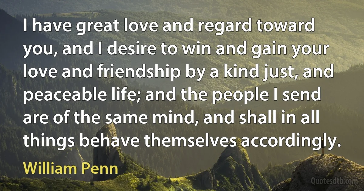 I have great love and regard toward you, and I desire to win and gain your love and friendship by a kind just, and peaceable life; and the people I send are of the same mind, and shall in all things behave themselves accordingly. (William Penn)