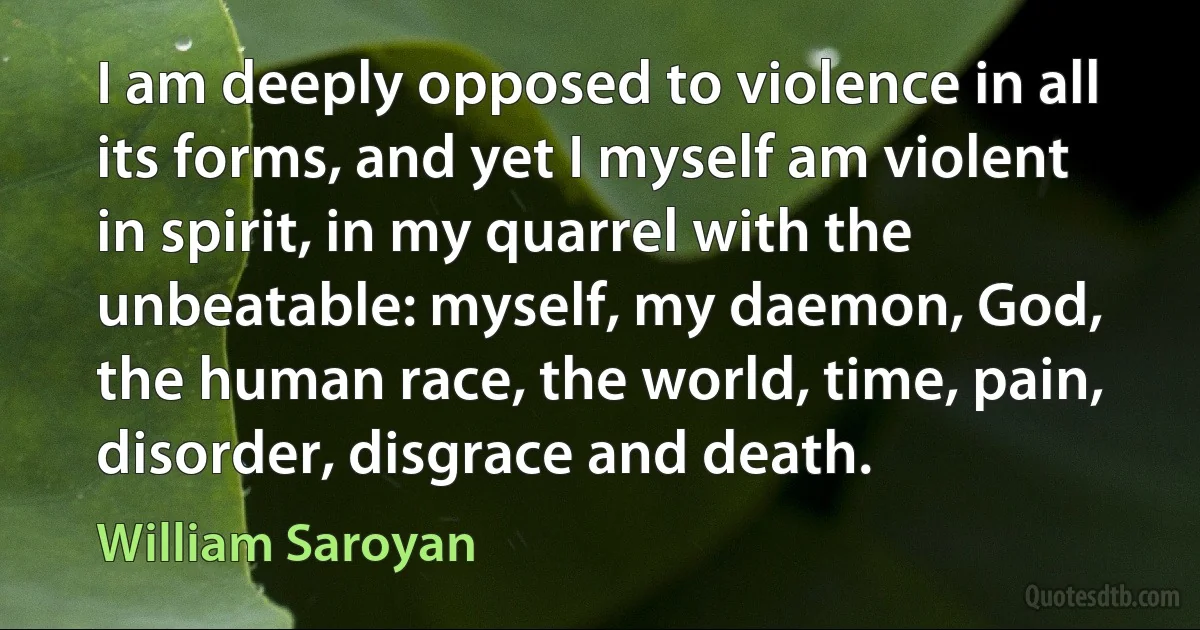 I am deeply opposed to violence in all its forms, and yet I myself am violent in spirit, in my quarrel with the unbeatable: myself, my daemon, God, the human race, the world, time, pain, disorder, disgrace and death. (William Saroyan)