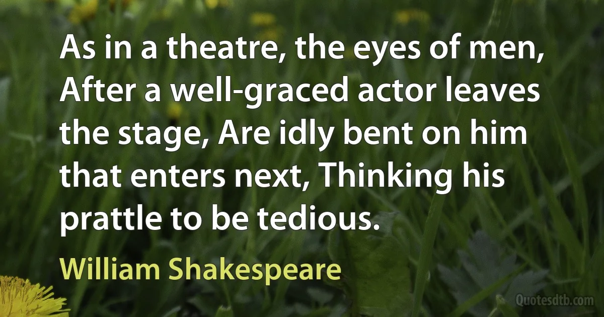 As in a theatre, the eyes of men, After a well-graced actor leaves the stage, Are idly bent on him that enters next, Thinking his prattle to be tedious. (William Shakespeare)