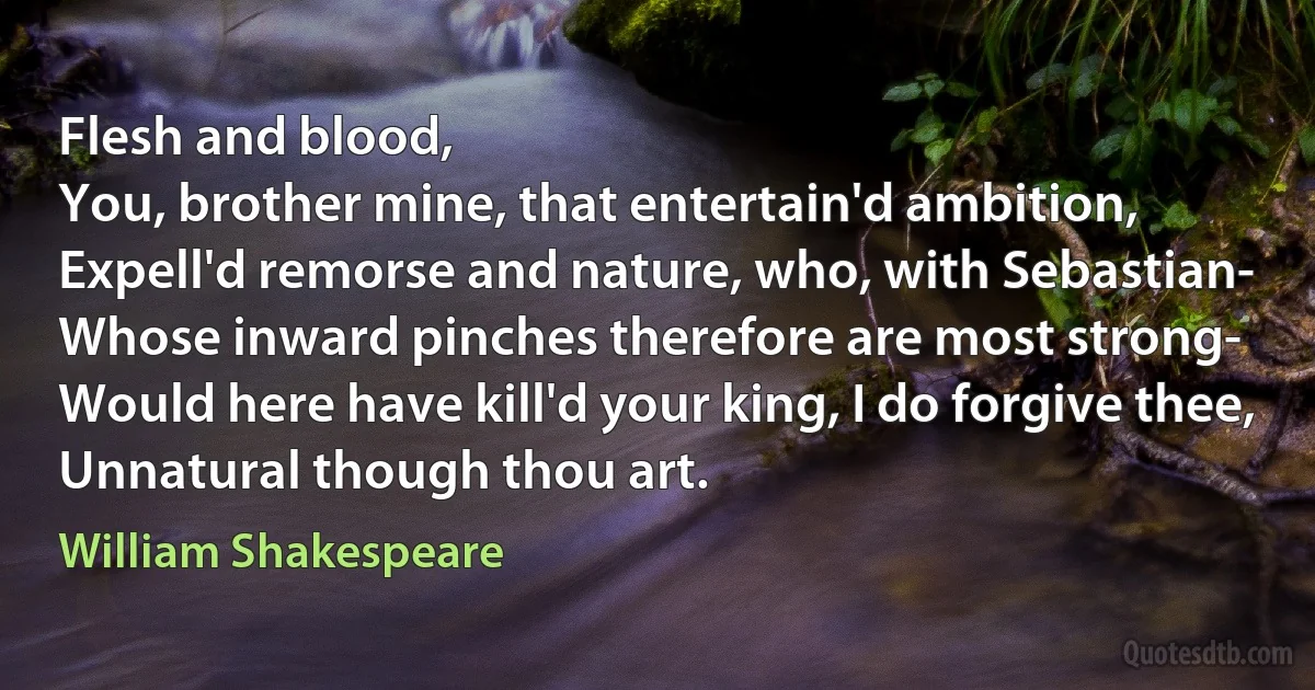 Flesh and blood,
You, brother mine, that entertain'd ambition,
Expell'd remorse and nature, who, with Sebastian-
Whose inward pinches therefore are most strong-
Would here have kill'd your king, I do forgive thee,
Unnatural though thou art. (William Shakespeare)