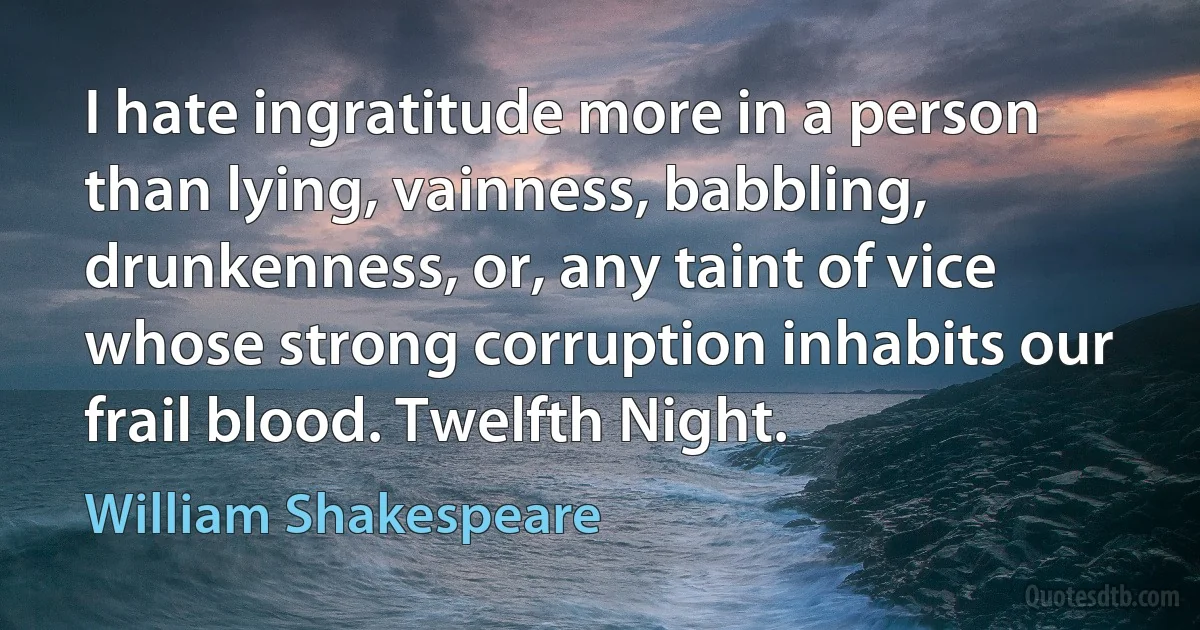 I hate ingratitude more in a person than lying, vainness, babbling, drunkenness, or, any taint of vice whose strong corruption inhabits our frail blood. Twelfth Night. (William Shakespeare)