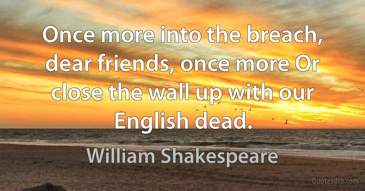 Once more into the breach, dear friends, once more Or close the wall up with our English dead. (William Shakespeare)