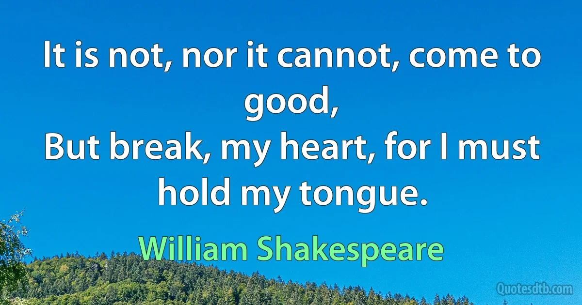 It is not, nor it cannot, come to good,
But break, my heart, for I must hold my tongue. (William Shakespeare)