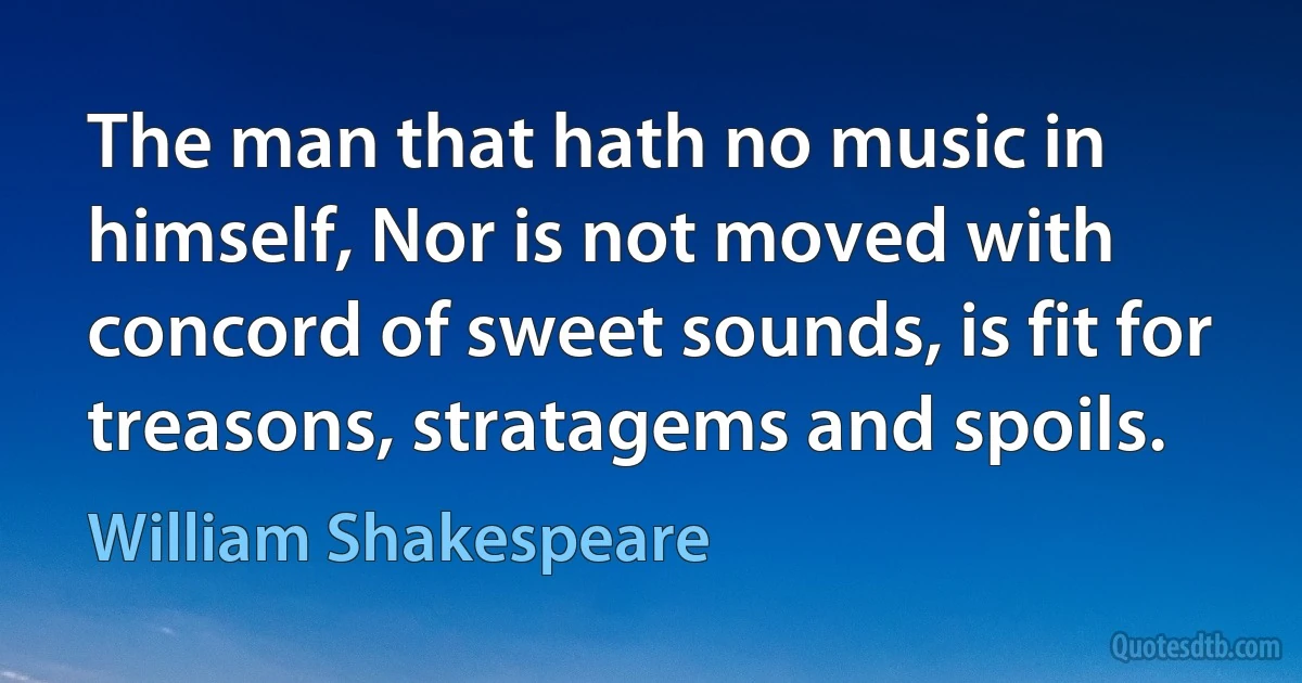 The man that hath no music in himself, Nor is not moved with concord of sweet sounds, is fit for treasons, stratagems and spoils. (William Shakespeare)