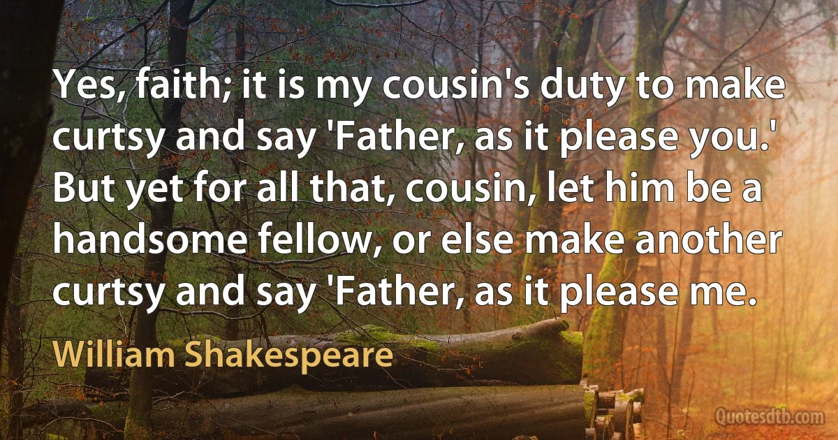 Yes, faith; it is my cousin's duty to make curtsy and say 'Father, as it please you.' But yet for all that, cousin, let him be a handsome fellow, or else make another curtsy and say 'Father, as it please me. (William Shakespeare)