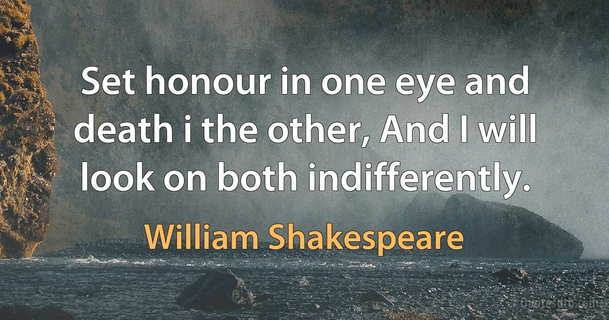 Set honour in one eye and death i the other, And I will look on both indifferently. (William Shakespeare)