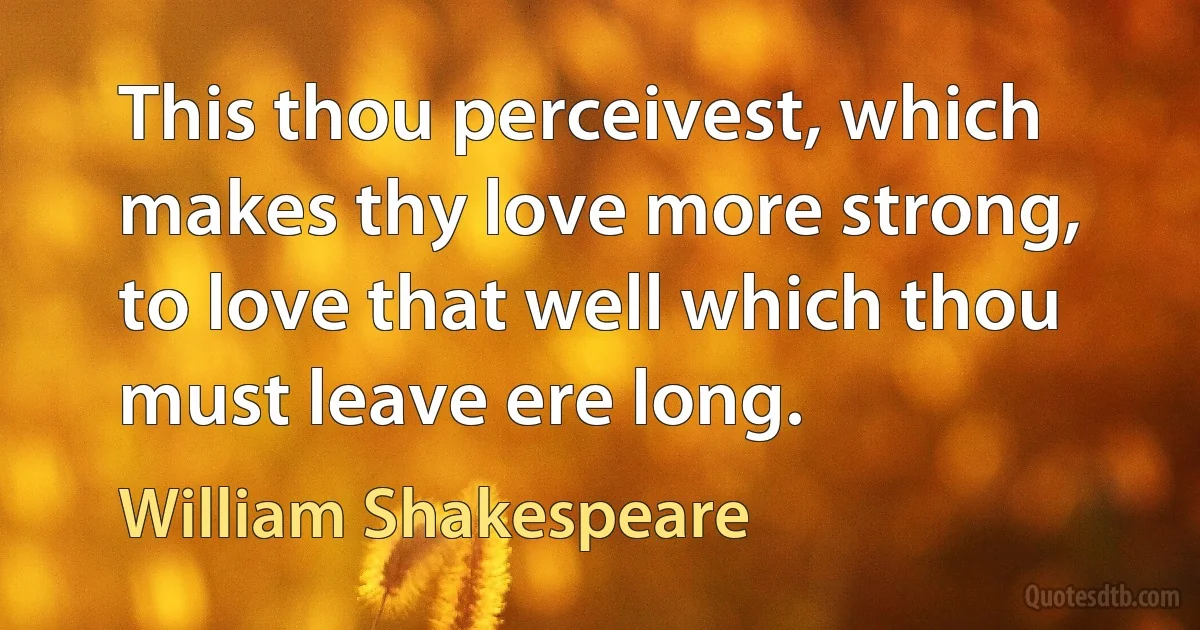 This thou perceivest, which makes thy love more strong, to love that well which thou must leave ere long. (William Shakespeare)