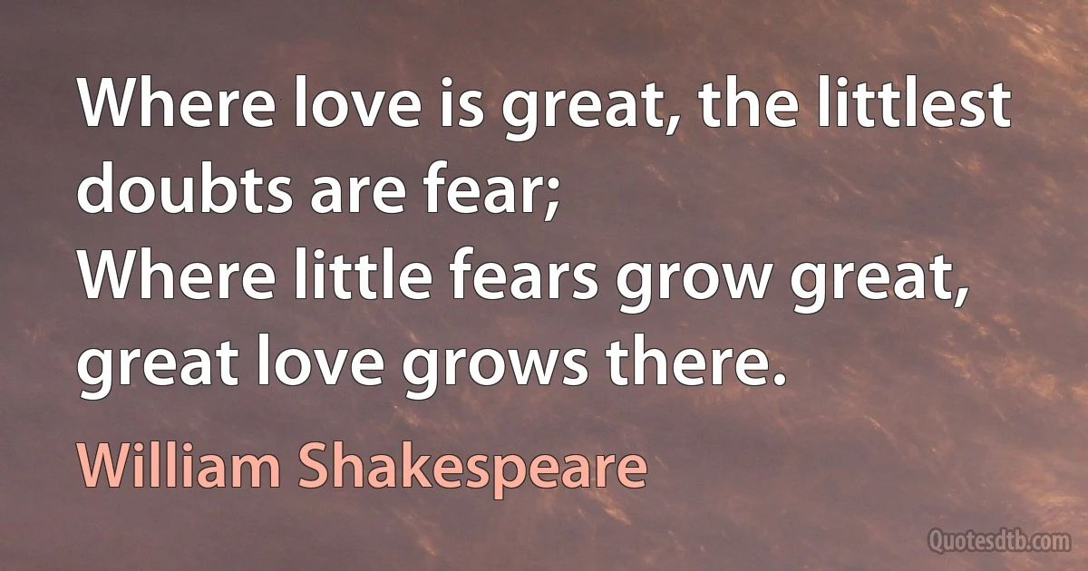 Where love is great, the littlest doubts are fear;
Where little fears grow great, great love grows there. (William Shakespeare)