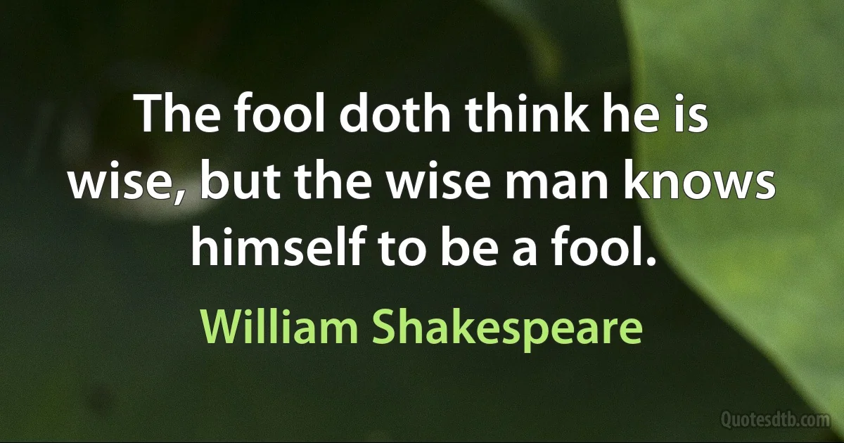 The fool doth think he is wise, but the wise man knows himself to be a fool. (William Shakespeare)