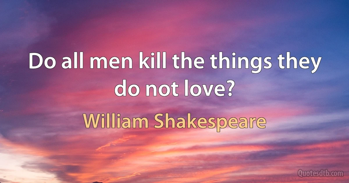 Do all men kill the things they do not love? (William Shakespeare)