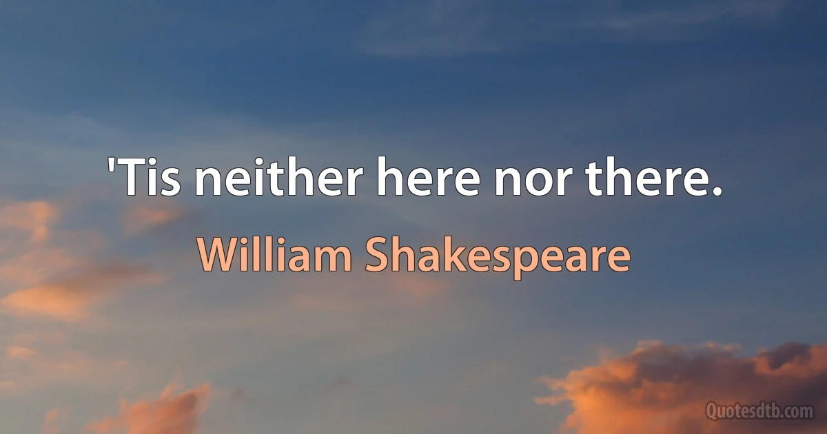 'Tis neither here nor there. (William Shakespeare)