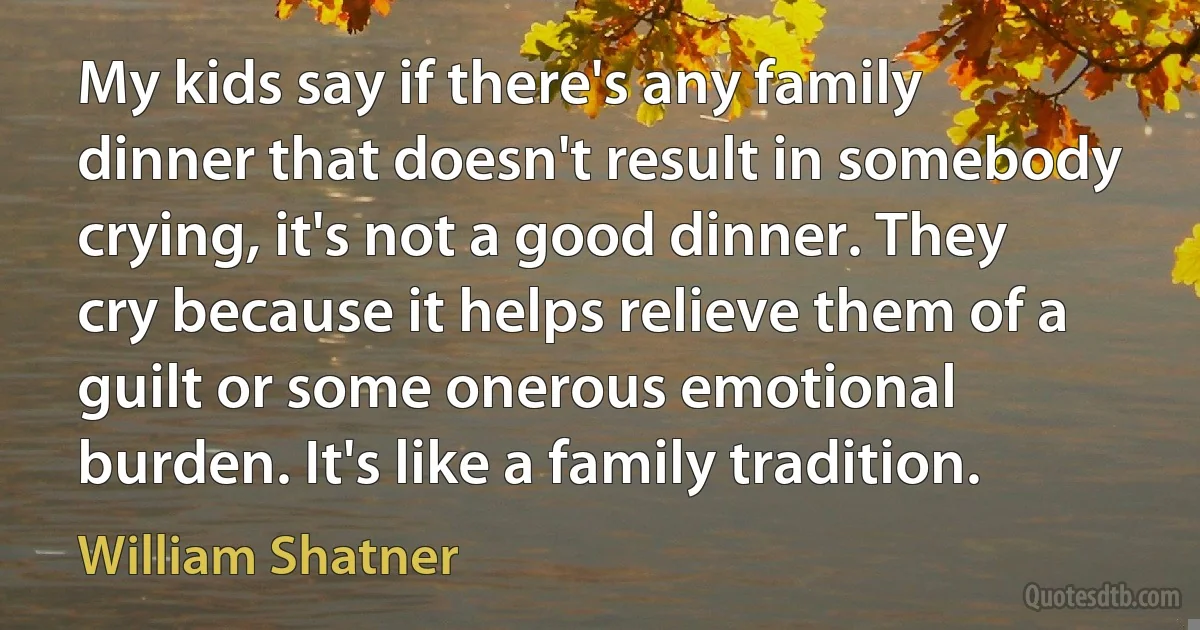 My kids say if there's any family dinner that doesn't result in somebody crying, it's not a good dinner. They cry because it helps relieve them of a guilt or some onerous emotional burden. It's like a family tradition. (William Shatner)