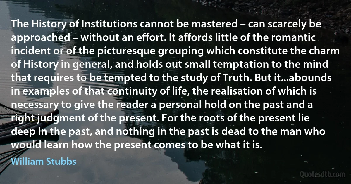 The History of Institutions cannot be mastered – can scarcely be approached – without an effort. It affords little of the romantic incident or of the picturesque grouping which constitute the charm of History in general, and holds out small temptation to the mind that requires to be tempted to the study of Truth. But it...abounds in examples of that continuity of life, the realisation of which is necessary to give the reader a personal hold on the past and a right judgment of the present. For the roots of the present lie deep in the past, and nothing in the past is dead to the man who would learn how the present comes to be what it is. (William Stubbs)