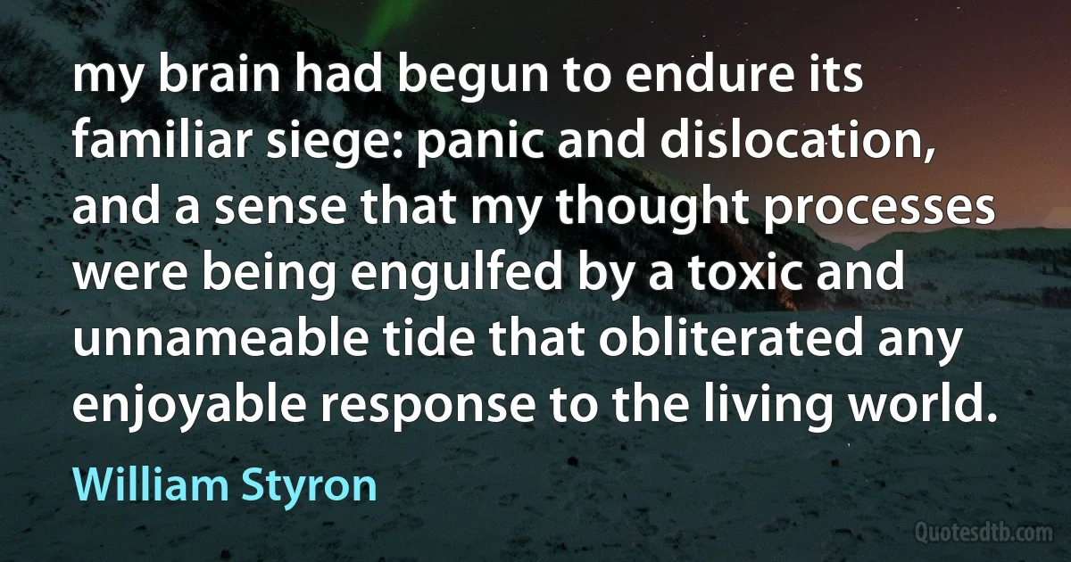 my brain had begun to endure its familiar siege: panic and dislocation, and a sense that my thought processes were being engulfed by a toxic and unnameable tide that obliterated any enjoyable response to the living world. (William Styron)