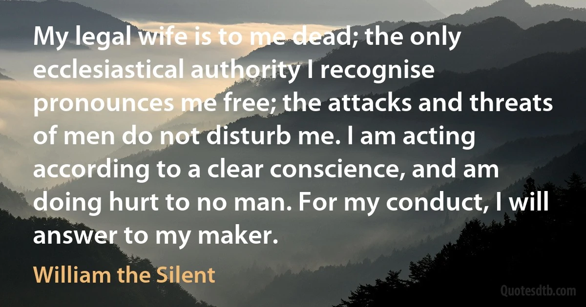 My legal wife is to me dead; the only ecclesiastical authority I recognise pronounces me free; the attacks and threats of men do not disturb me. I am acting according to a clear conscience, and am doing hurt to no man. For my conduct, I will answer to my maker. (William the Silent)