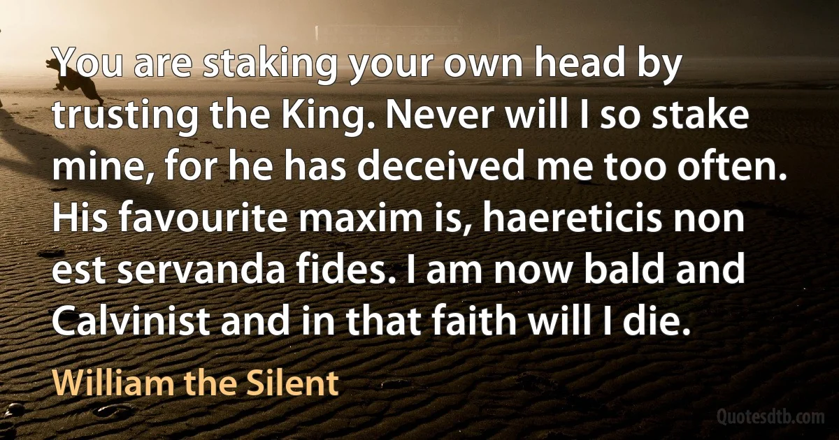 You are staking your own head by trusting the King. Never will I so stake mine, for he has deceived me too often. His favourite maxim is, haereticis non est servanda fides. I am now bald and Calvinist and in that faith will I die. (William the Silent)