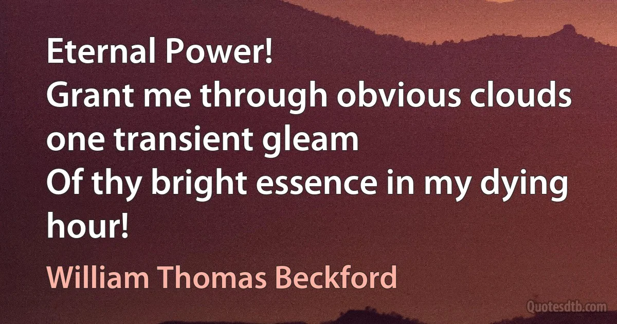 Eternal Power!
Grant me through obvious clouds one transient gleam
Of thy bright essence in my dying hour! (William Thomas Beckford)