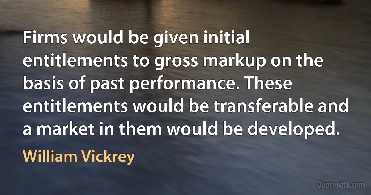 Firms would be given initial entitlements to gross markup on the basis of past performance. These entitlements would be transferable and a market in them would be developed. (William Vickrey)