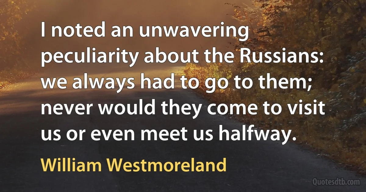 I noted an unwavering peculiarity about the Russians: we always had to go to them; never would they come to visit us or even meet us halfway. (William Westmoreland)