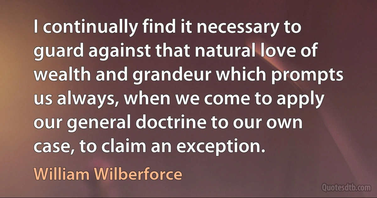 I continually find it necessary to guard against that natural love of wealth and grandeur which prompts us always, when we come to apply our general doctrine to our own case, to claim an exception. (William Wilberforce)