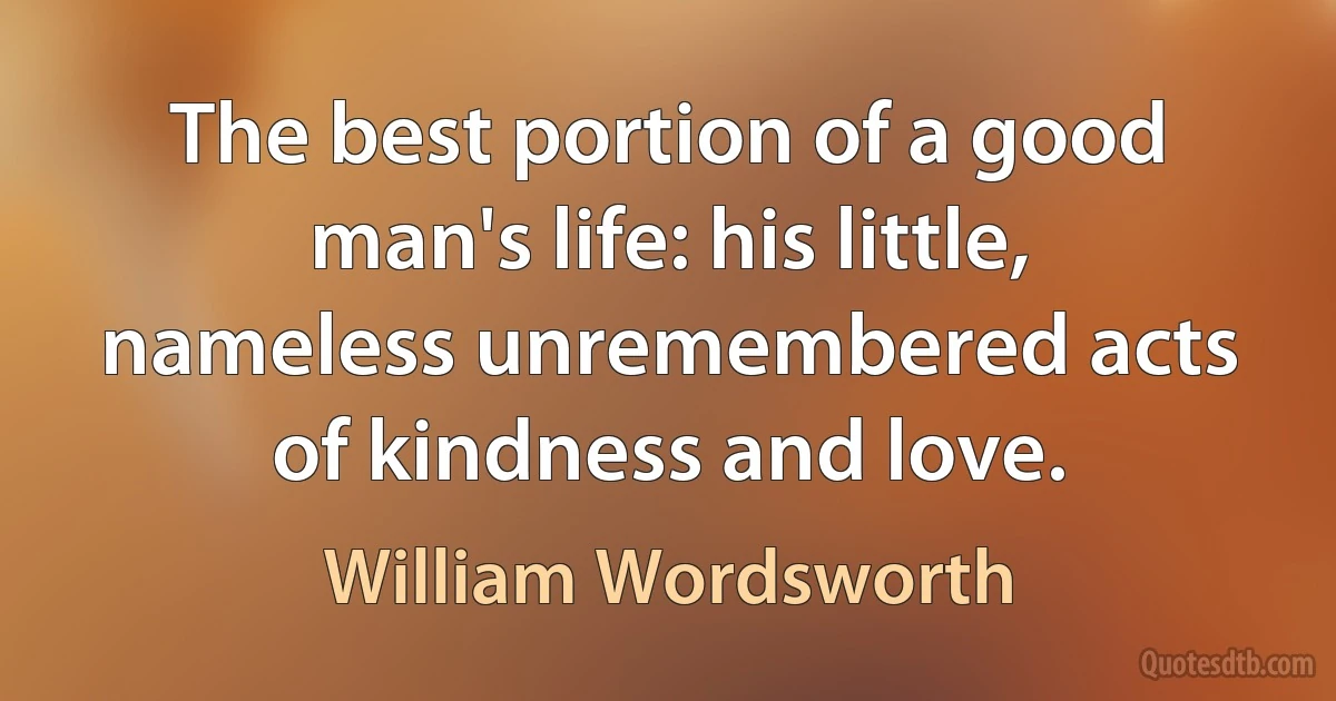 The best portion of a good man's life: his little, nameless unremembered acts of kindness and love. (William Wordsworth)