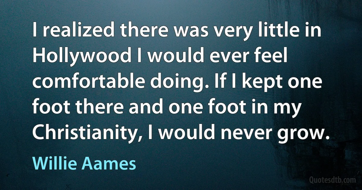 I realized there was very little in Hollywood I would ever feel comfortable doing. If I kept one foot there and one foot in my Christianity, I would never grow. (Willie Aames)