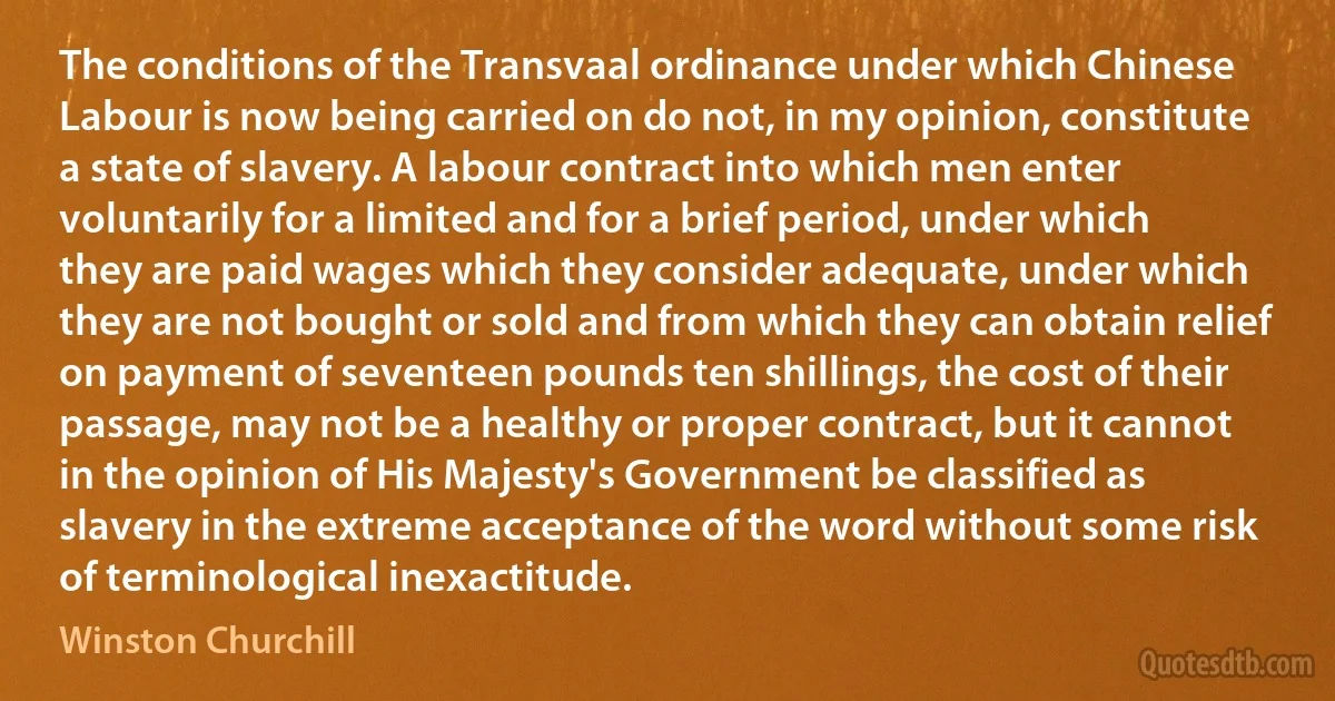 The conditions of the Transvaal ordinance under which Chinese Labour is now being carried on do not, in my opinion, constitute a state of slavery. A labour contract into which men enter voluntarily for a limited and for a brief period, under which they are paid wages which they consider adequate, under which they are not bought or sold and from which they can obtain relief on payment of seventeen pounds ten shillings, the cost of their passage, may not be a healthy or proper contract, but it cannot in the opinion of His Majesty's Government be classified as slavery in the extreme acceptance of the word without some risk of terminological inexactitude. (Winston Churchill)