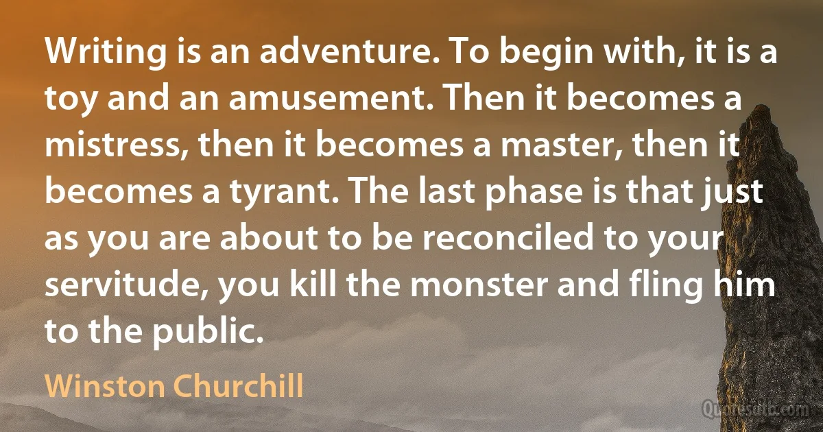 Writing is an adventure. To begin with, it is a toy and an amusement. Then it becomes a mistress, then it becomes a master, then it becomes a tyrant. The last phase is that just as you are about to be reconciled to your servitude, you kill the monster and fling him to the public. (Winston Churchill)