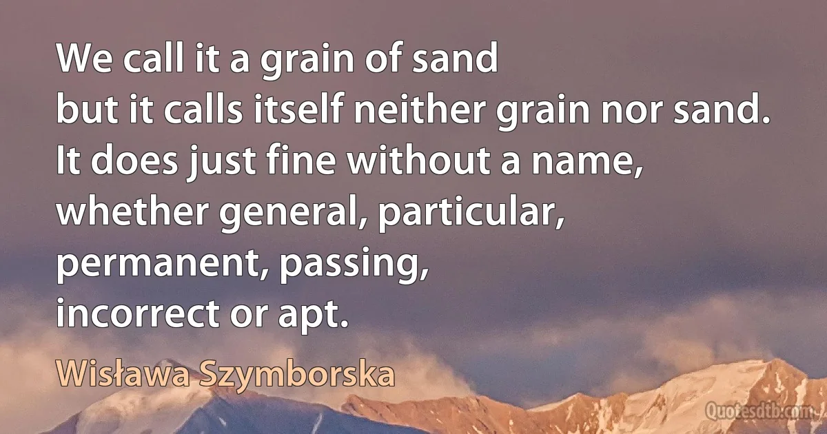 We call it a grain of sand
but it calls itself neither grain nor sand.
It does just fine without a name,
whether general, particular,
permanent, passing,
incorrect or apt. (Wisława Szymborska)