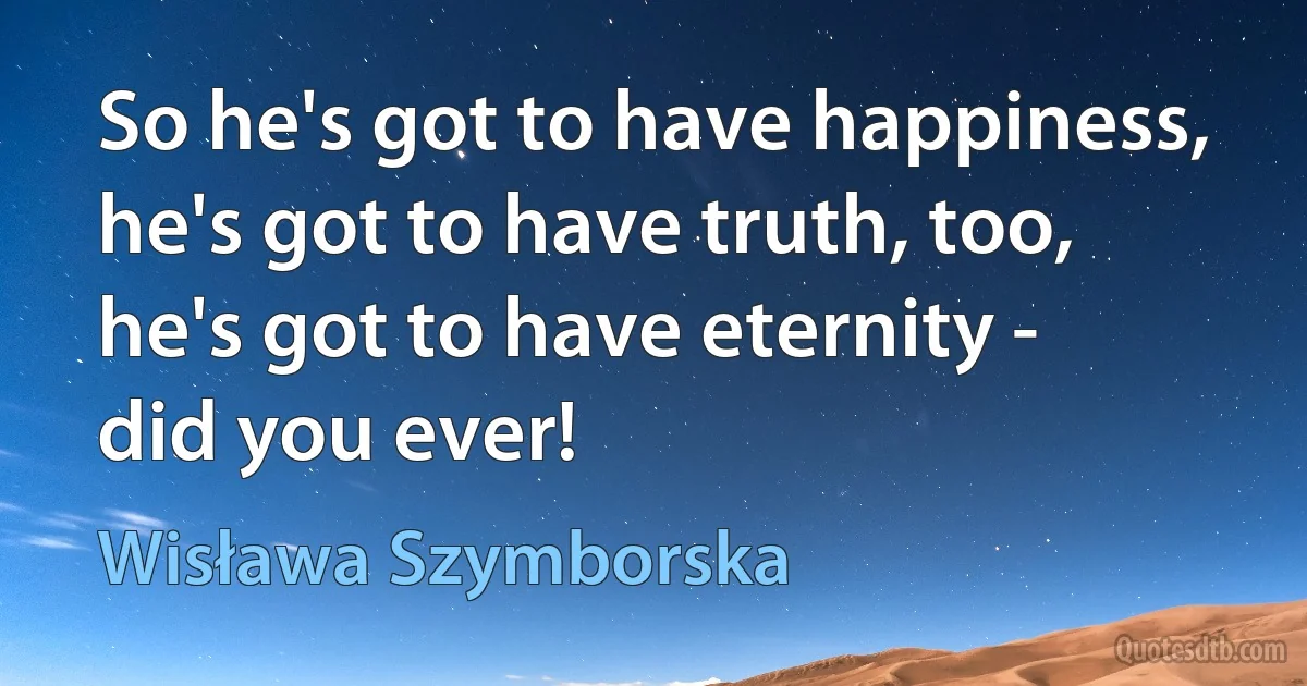 So he's got to have happiness,
he's got to have truth, too,
he's got to have eternity -
did you ever! (Wisława Szymborska)