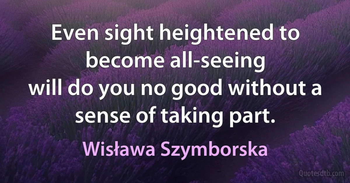 Even sight heightened to become all-seeing
will do you no good without a sense of taking part. (Wisława Szymborska)