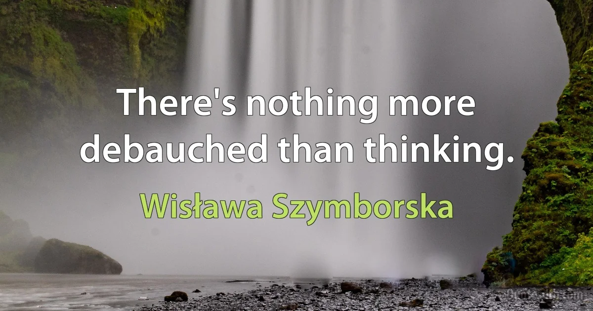 There's nothing more debauched than thinking. (Wisława Szymborska)