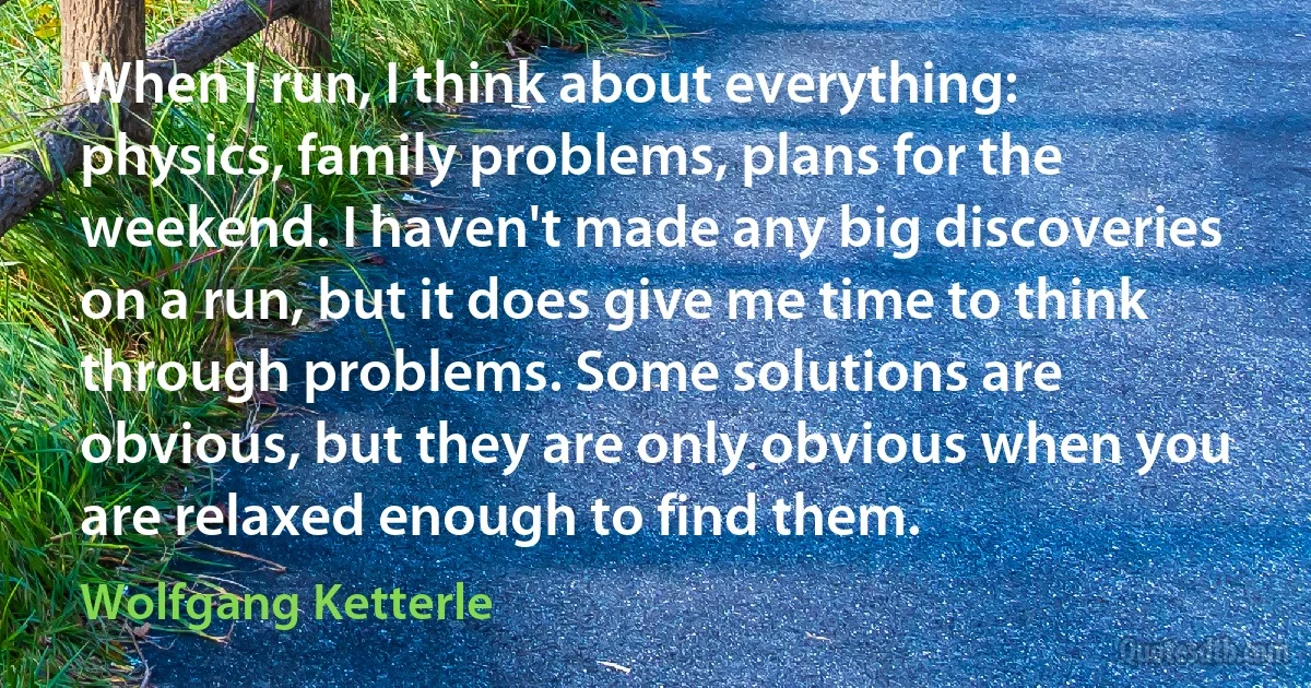 When I run, I think about everything: physics, family problems, plans for the weekend. I haven't made any big discoveries on a run, but it does give me time to think through problems. Some solutions are obvious, but they are only obvious when you are relaxed enough to find them. (Wolfgang Ketterle)