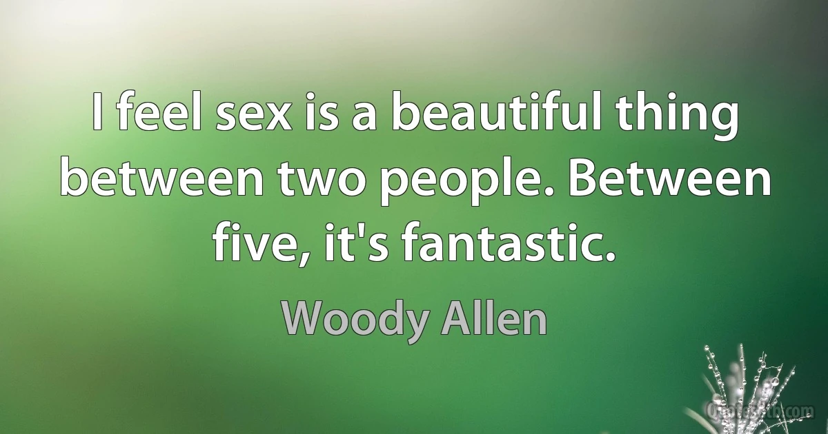 I feel sex is a beautiful thing between two people. Between five, it's fantastic. (Woody Allen)