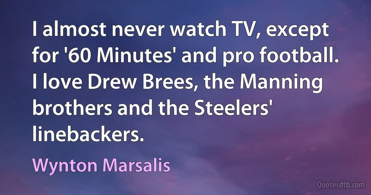 I almost never watch TV, except for '60 Minutes' and pro football. I love Drew Brees, the Manning brothers and the Steelers' linebackers. (Wynton Marsalis)