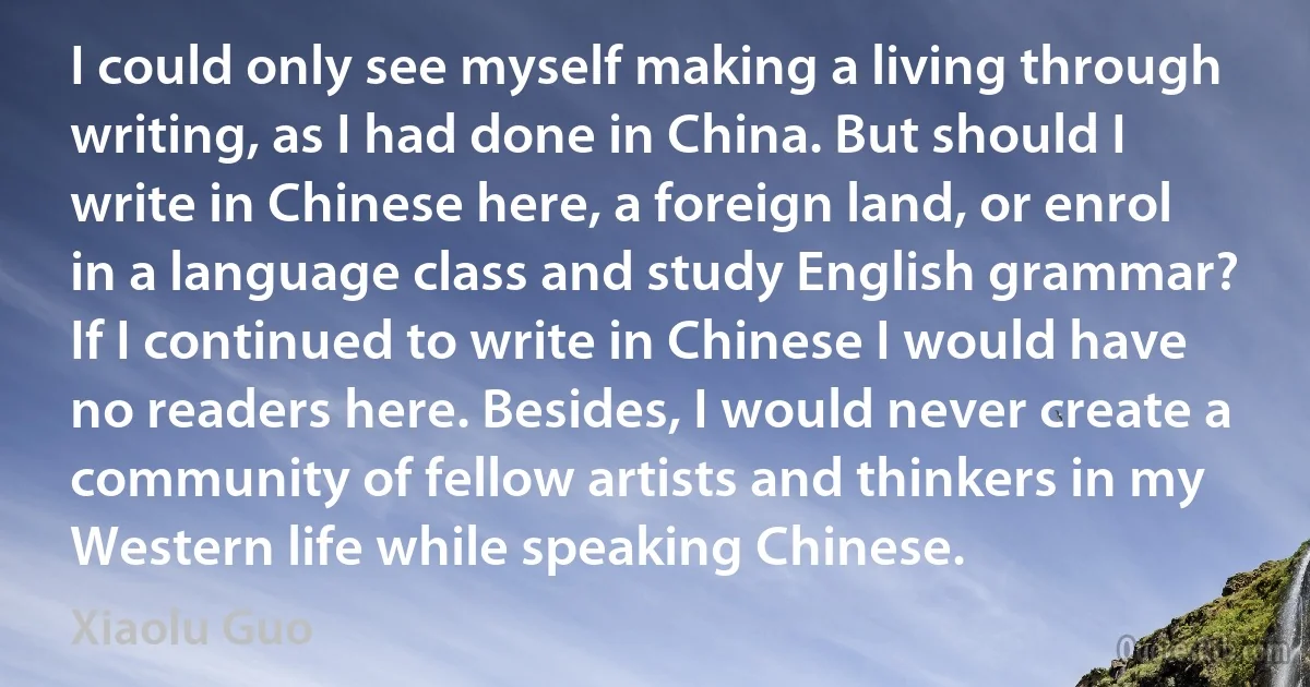 I could only see myself making a living through writing, as I had done in China. But should I write in Chinese here, a foreign land, or enrol in a language class and study English grammar? If I continued to write in Chinese I would have no readers here. Besides, I would never create a community of fellow artists and thinkers in my Western life while speaking Chinese. (Xiaolu Guo)