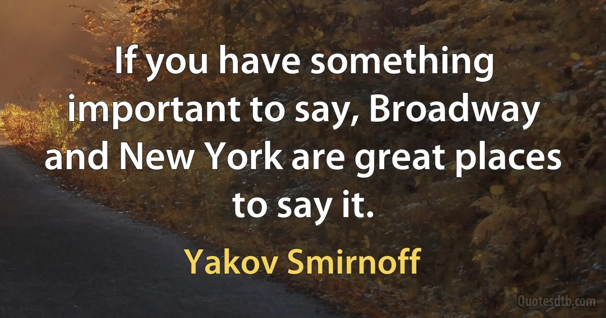 If you have something important to say, Broadway and New York are great places to say it. (Yakov Smirnoff)